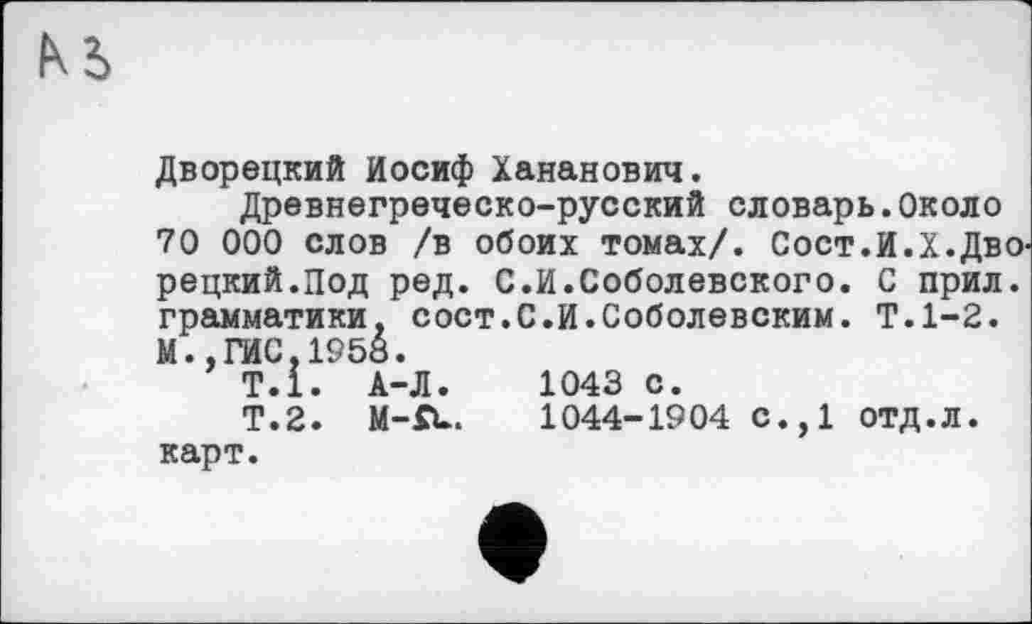 ﻿Дворецкий Иосиф Хананович.
Древнегреческо-русский словарь.Около 70 000 слов /в обоих томах/. Сост.И.Х.ДвО' рецкий.Под ред. С.И.Соболевского. С прил. грамматики, сост.С.И.Соболевским. Т.1-2. М.,ГИС,1958.
Т.1. А-Л
Т.2. М-Я карт.
1043 с.
1044-1904 с.,1 отд.Л.